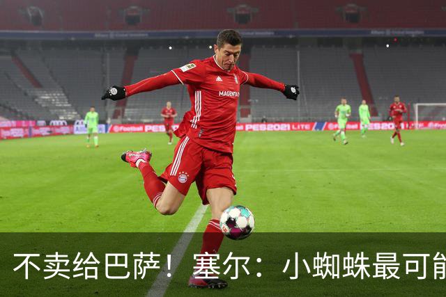 不卖给巴萨！塞尔：小蜘蛛最可能去阿森纳 马竞能得到约克雷斯+钱