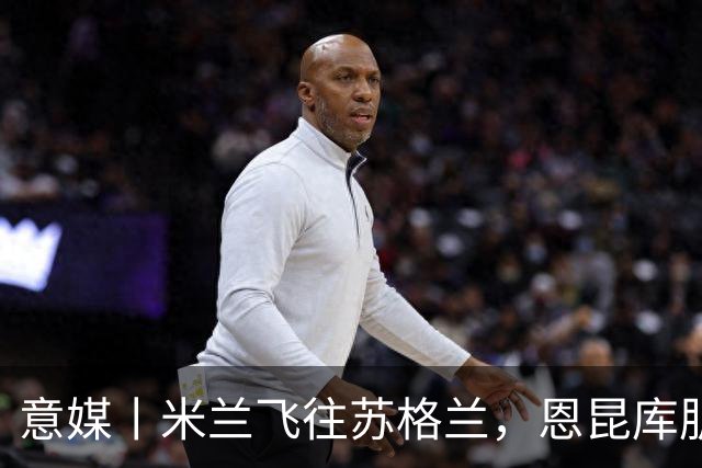 意媒丨米兰飞往苏格兰，恩昆库肌肉拉伤