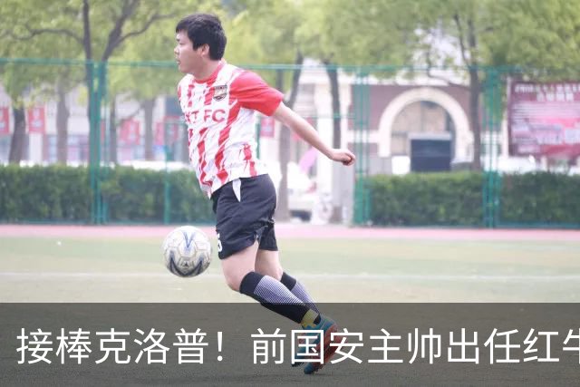 接棒克洛普！前国安主帅出任红牛全球足球主管，曾是球迷的意难平