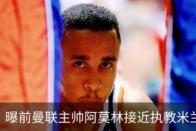 曝前曼联主帅阿莫林接近执教米兰 格拉斯纳是备选方案