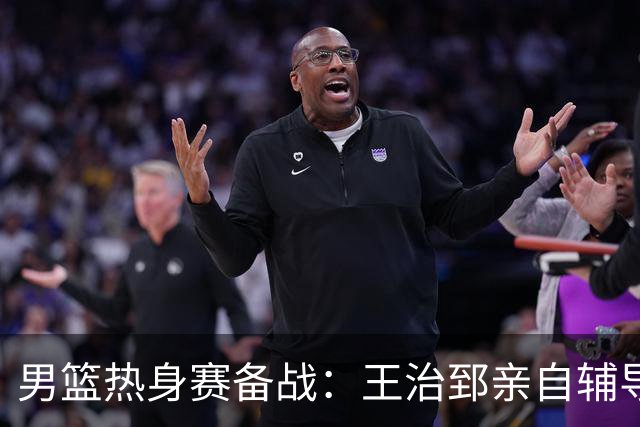 男篮热身赛备战：王治郅亲自辅导，杨瀚森缺席，澳大利亚对手实力薄弱！