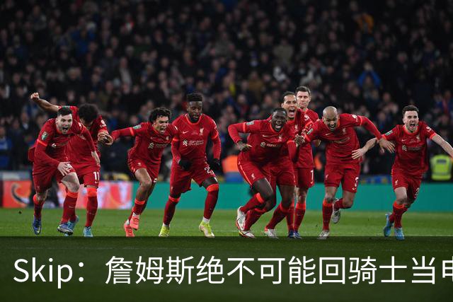 Skip：詹姆斯绝不可能回骑士当电灯泡 76人是他在东部的最佳选择